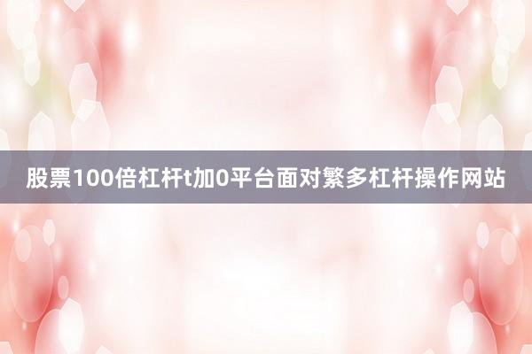 股票100倍杠杆t加0平台面对繁多杠杆操作网站