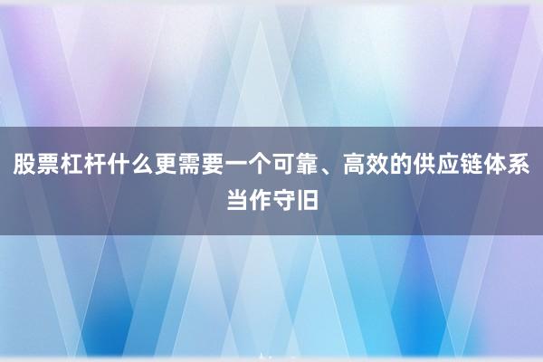 股票杠杆什么更需要一个可靠、高效的供应链体系当作守旧