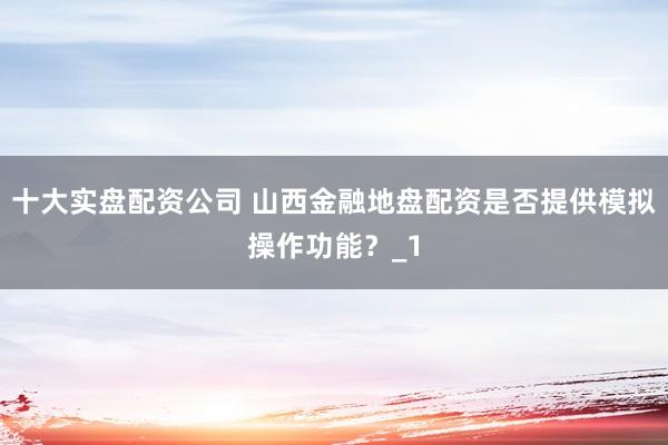 十大实盘配资公司 山西金融地盘配资是否提供模拟操作功能？_1