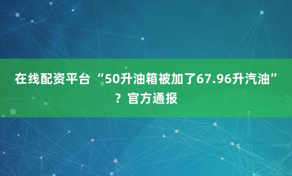 在线配资平台 “50升油箱被加了67.96升汽油”？官方通报