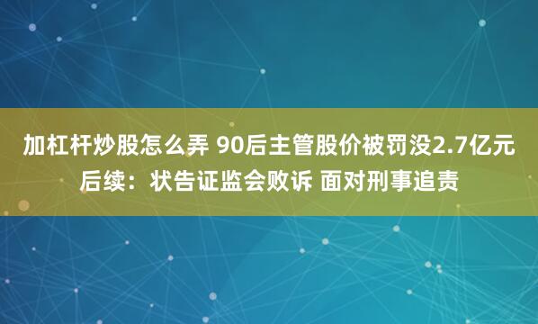 加杠杆炒股怎么弄 90后主管股价被罚没2.7亿元后续：状告证监会败诉 面对刑事追责