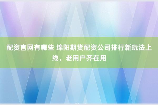 配资官网有哪些 绵阳期货配资公司排行新玩法上线，老用户齐在用
