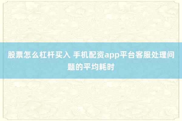 股票怎么杠杆买入 手机配资app平台客服处理问题的平均耗时