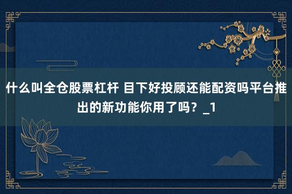 什么叫全仓股票杠杆 目下好投顾还能配资吗平台推出的新功能你用了吗？_1