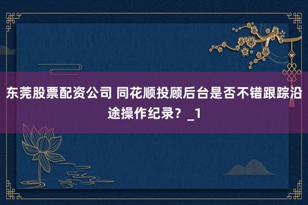 东莞股票配资公司 同花顺投顾后台是否不错跟踪沿途操作纪录？_1