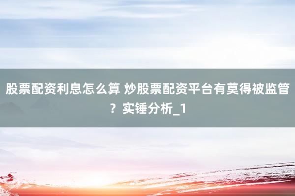股票配资利息怎么算 炒股票配资平台有莫得被监管？实锤分析_1