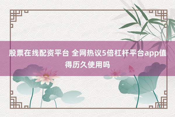 股票在线配资平台 全网热议5倍杠杆平台app值得历久使用吗