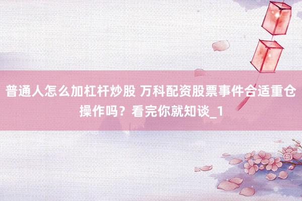 普通人怎么加杠杆炒股 万科配资股票事件合适重仓操作吗？看完你就知谈_1