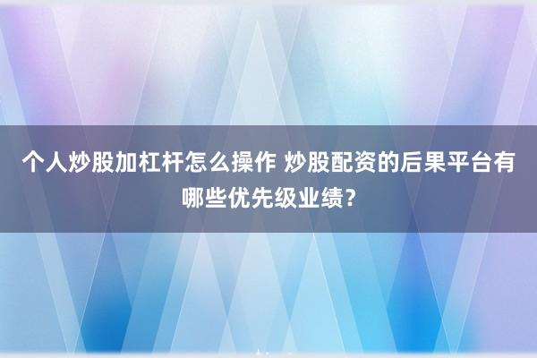 个人炒股加杠杆怎么操作 炒股配资的后果平台有哪些优先级业绩？