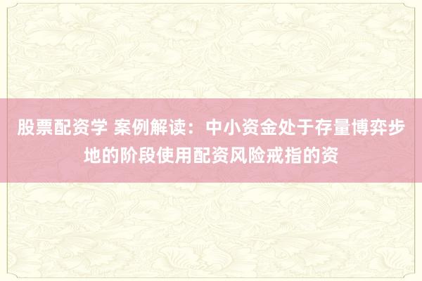 股票配资学 案例解读：中小资金处于存量博弈步地的阶段使用配资风险戒指的资