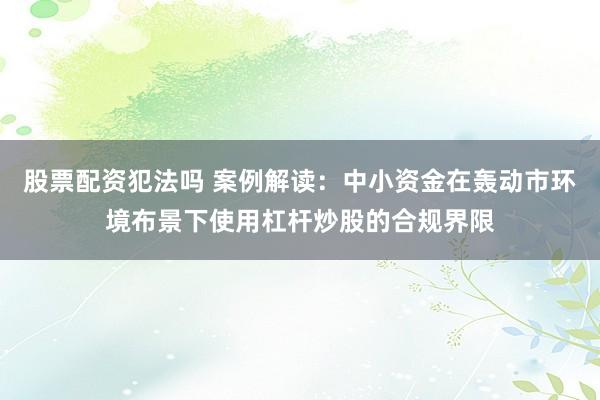 股票配资犯法吗 案例解读:中小资金在轰动市环境布景下使用杠杆炒股的合规界限