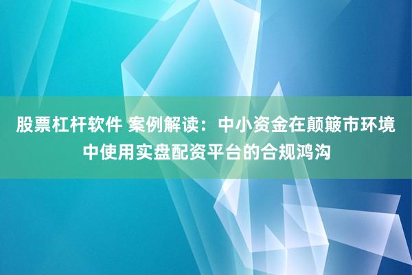 股票杠杆软件 案例解读：中小资金在颠簸市环境中使用实盘配资平台的合规鸿沟