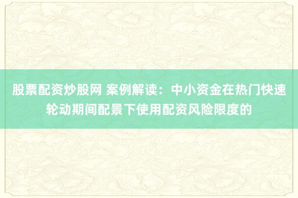 股票配资炒股网 案例解读：中小资金在热门快速轮动期间配景下使用配资风险限度的