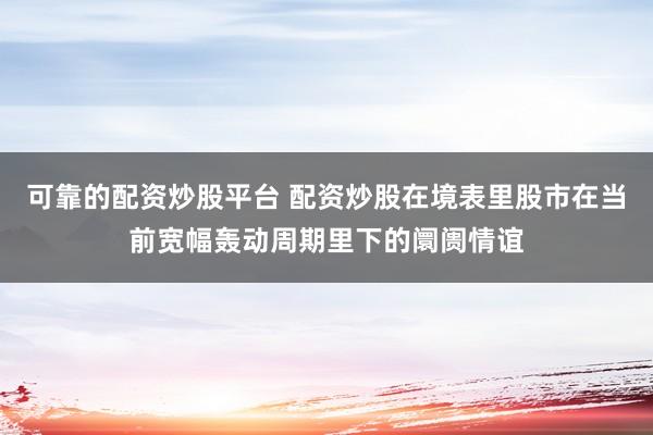 可靠的配资炒股平台 配资炒股在境表里股市在当前宽幅轰动周期里下的阛阓情谊