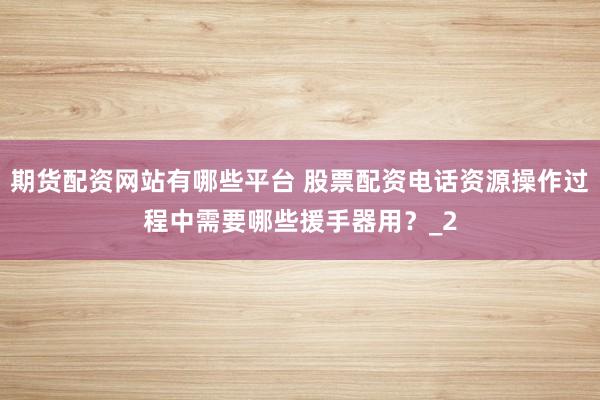 期货配资网站有哪些平台 股票配资电话资源操作过程中需要哪些援手器用？_2