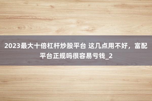 2023最大十倍杠杆炒股平台 这几点用不好，富配平台正规吗很容易亏钱_2